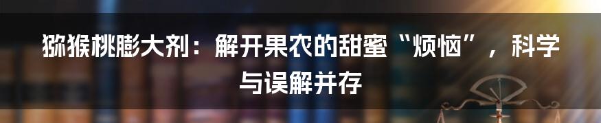 猕猴桃膨大剂：解开果农的甜蜜“烦恼”，科学与误解并存