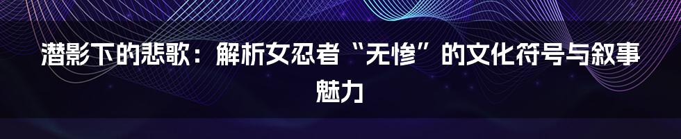 潜影下的悲歌：解析女忍者“无惨”的文化符号与叙事魅力
