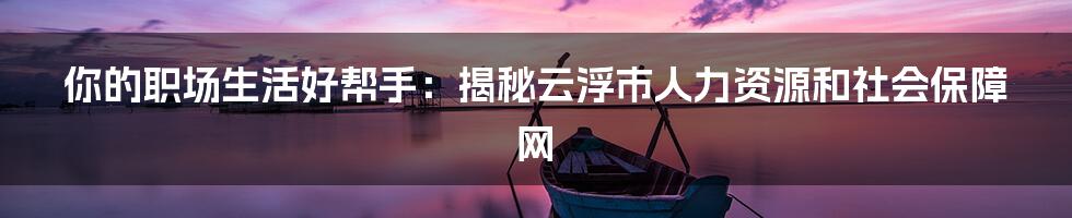 你的职场生活好帮手：揭秘云浮市人力资源和社会保障网