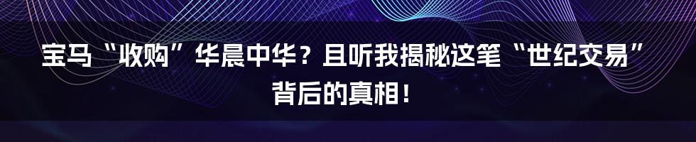 宝马“收购”华晨中华？且听我揭秘这笔“世纪交易”背后的真相！