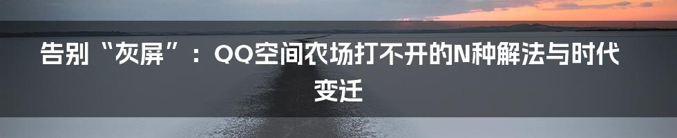 告别“灰屏”：QQ空间农场打不开的N种解法与时代变迁