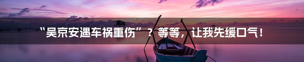 “吴京安遇车祸重伤”？等等，让我先缓口气！