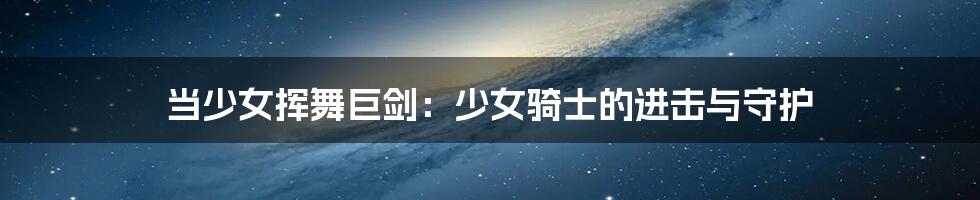 当少女挥舞巨剑：少女骑士的进击与守护