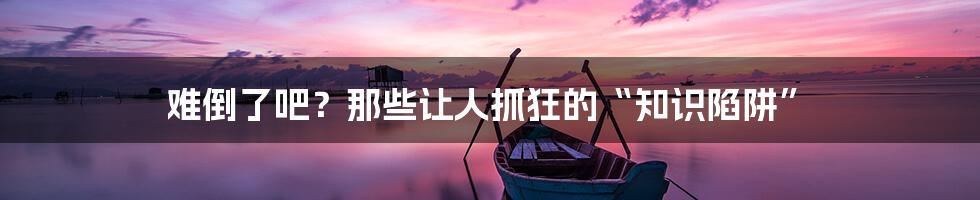 难倒了吧？那些让人抓狂的“知识陷阱”