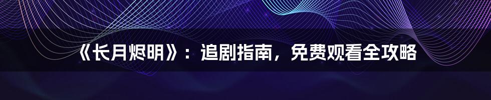 《长月烬明》：追剧指南，免费观看全攻略