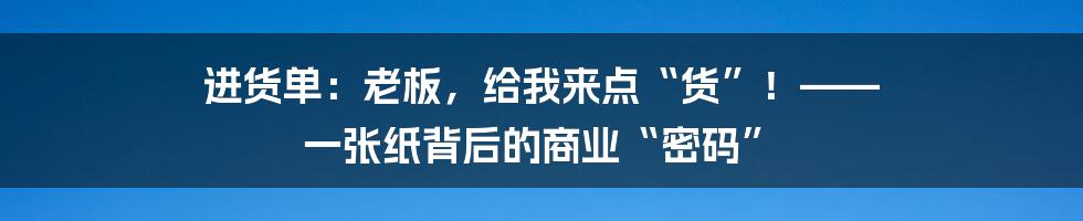 进货单：老板，给我来点“货”！—— 一张纸背后的商业“密码”