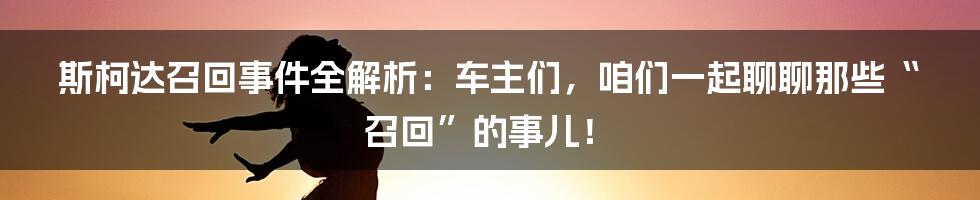 斯柯达召回事件全解析：车主们，咱们一起聊聊那些“召回”的事儿！