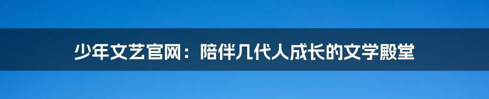 少年文艺官网：陪伴几代人成长的文学殿堂