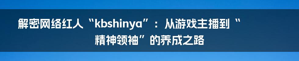 解密网络红人“kbshinya”：从游戏主播到“精神领袖”的养成之路