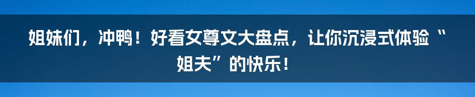 姐妹们，冲鸭！好看女尊文大盘点，让你沉浸式体验“姐夫”的快乐！