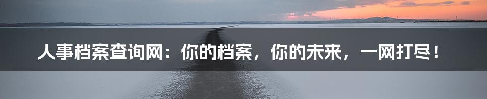 人事档案查询网：你的档案，你的未来，一网打尽！