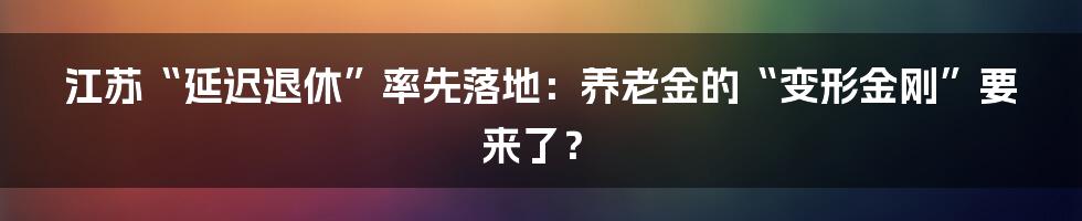 江苏“延迟退休”率先落地：养老金的“变形金刚”要来了？