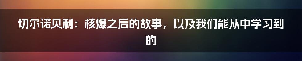 切尔诺贝利：核爆之后的故事，以及我们能从中学习到的