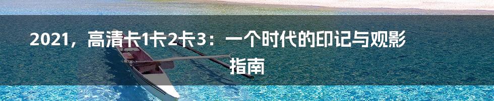 2021，高清卡1卡2卡3：一个时代的印记与观影指南
