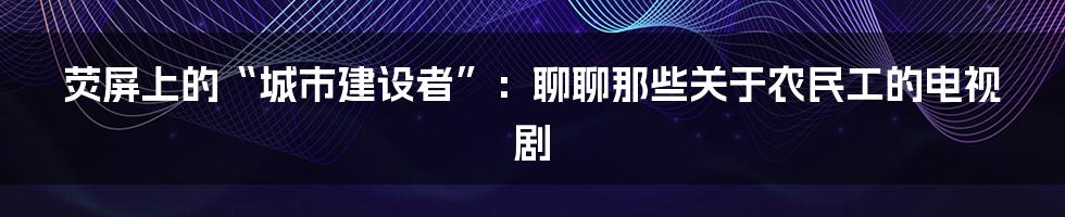 荧屏上的“城市建设者”：聊聊那些关于农民工的电视剧