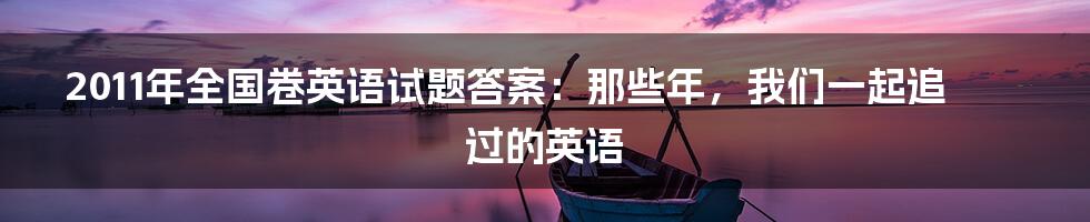 2011年全国卷英语试题答案：那些年，我们一起追过的英语