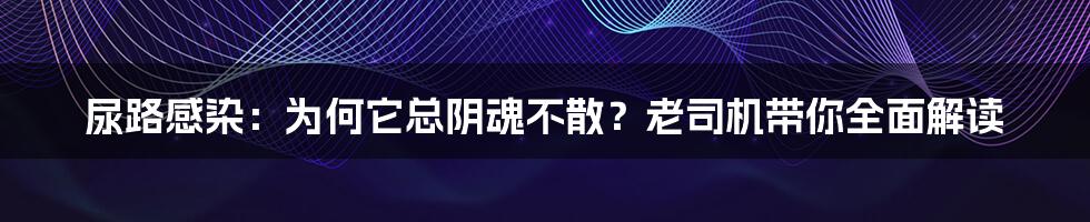 尿路感染：为何它总阴魂不散？老司机带你全面解读