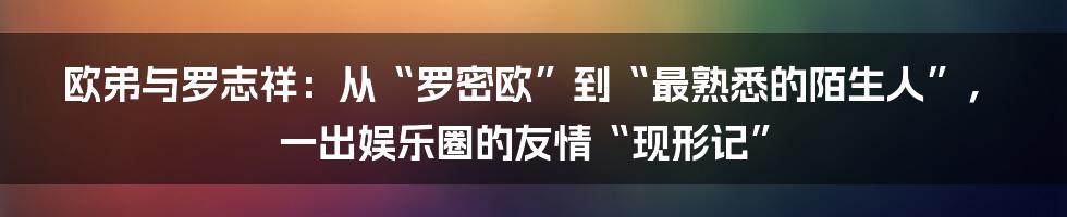 欧弟与罗志祥：从“罗密欧”到“最熟悉的陌生人”，一出娱乐圈的友情“现形记”