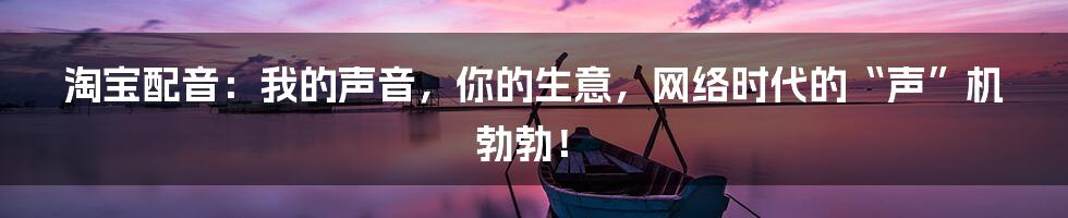 淘宝配音：我的声音，你的生意，网络时代的“声”机勃勃！