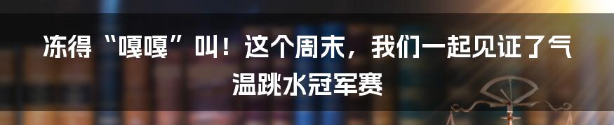 冻得“嘎嘎”叫！这个周末，我们一起见证了气温跳水冠军赛