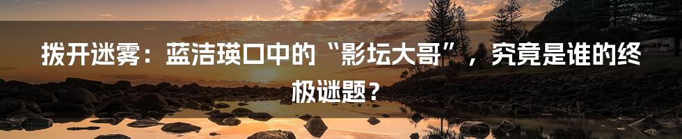 拨开迷雾：蓝洁瑛口中的“影坛大哥”，究竟是谁的终极谜题？