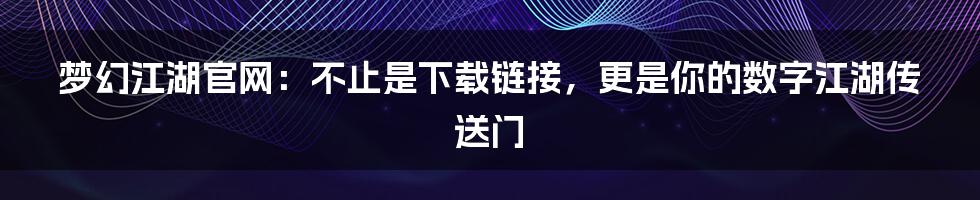 梦幻江湖官网：不止是下载链接，更是你的数字江湖传送门