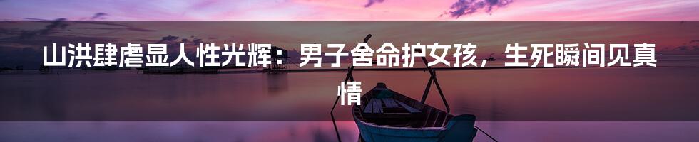 山洪肆虐显人性光辉：男子舍命护女孩，生死瞬间见真情