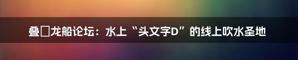叠滘龙船论坛：水上“头文字D”的线上吹水圣地