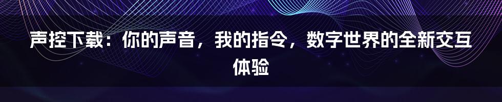 声控下载：你的声音，我的指令，数字世界的全新交互体验