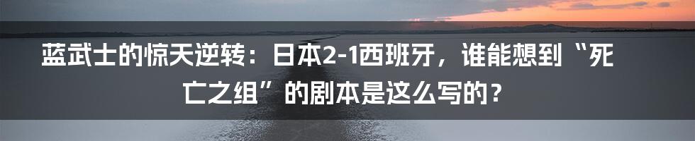 蓝武士的惊天逆转：日本2-1西班牙，谁能想到“死亡之组”的剧本是这么写的？