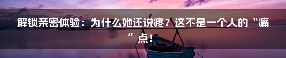 解锁亲密体验：为什么她还说疼？这不是一个人的“痛”点！