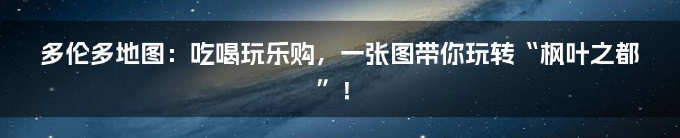 多伦多地图：吃喝玩乐购，一张图带你玩转“枫叶之都”！