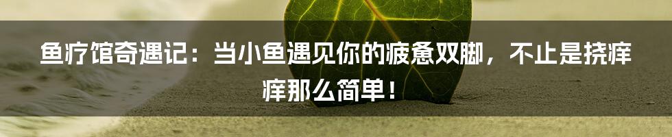 鱼疗馆奇遇记：当小鱼遇见你的疲惫双脚，不止是挠痒痒那么简单！