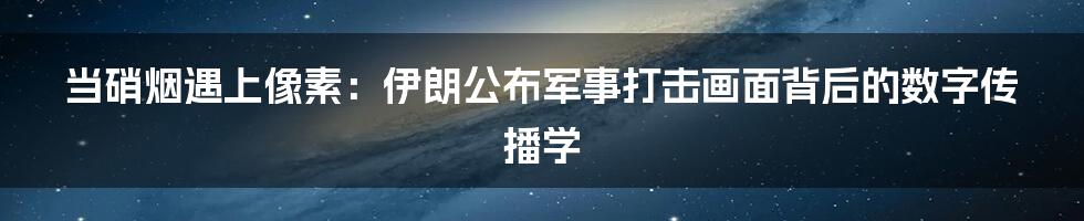 当硝烟遇上像素：伊朗公布军事打击画面背后的数字传播学