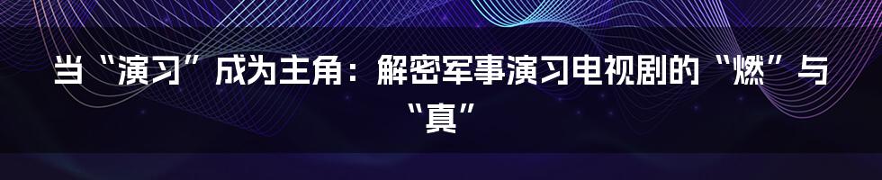 当“演习”成为主角：解密军事演习电视剧的“燃”与“真”