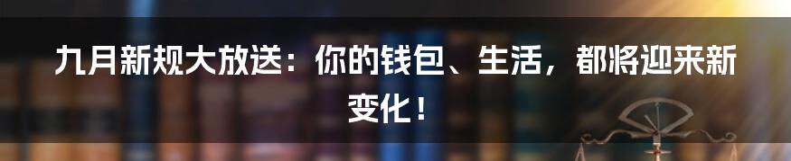 九月新规大放送：你的钱包、生活，都将迎来新变化！