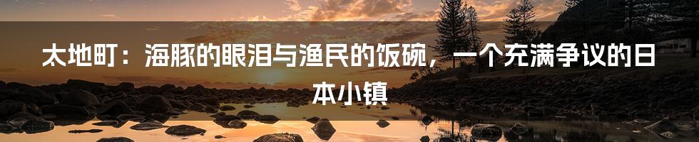太地町：海豚的眼泪与渔民的饭碗，一个充满争议的日本小镇