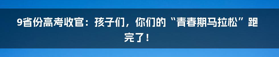 9省份高考收官：孩子们，你们的“青春期马拉松”跑完了！