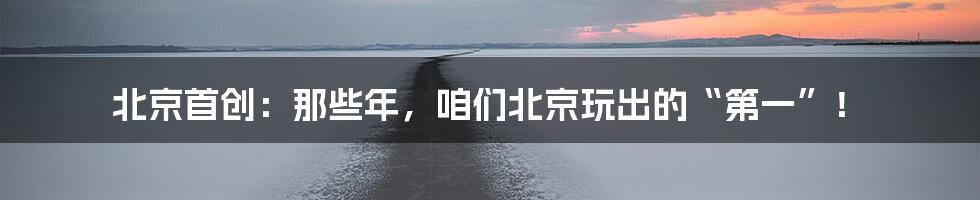 北京首创：那些年，咱们北京玩出的“第一”！