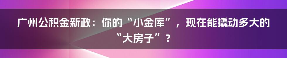 广州公积金新政：你的“小金库”，现在能撬动多大的“大房子”？