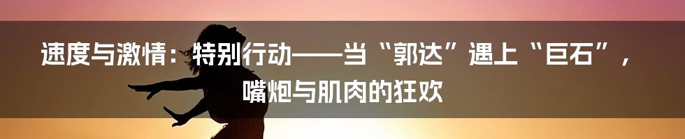 速度与激情：特别行动——当“郭达”遇上“巨石”，嘴炮与肌肉的狂欢