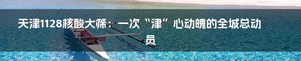 天津1128核酸大筛：一次“津”心动魄的全城总动员