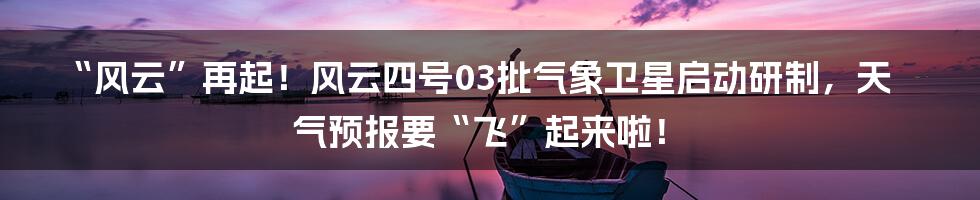 “风云”再起！风云四号03批气象卫星启动研制，天气预报要“飞”起来啦！