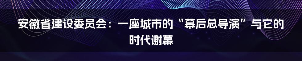 安徽省建设委员会：一座城市的“幕后总导演”与它的时代谢幕