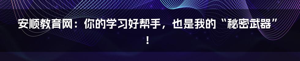安顺教育网：你的学习好帮手，也是我的“秘密武器”！