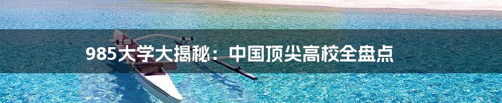 985大学大揭秘：中国顶尖高校全盘点