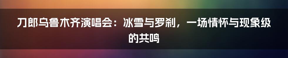 刀郎乌鲁木齐演唱会：冰雪与罗刹，一场情怀与现象级的共鸣