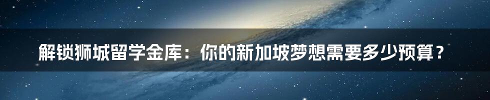 解锁狮城留学金库：你的新加坡梦想需要多少预算？