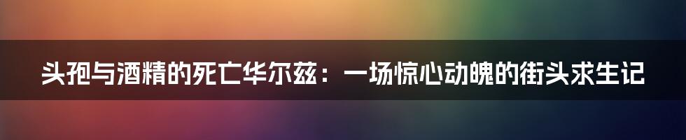 头孢与酒精的死亡华尔兹：一场惊心动魄的街头求生记