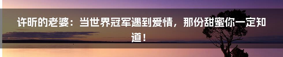 许昕的老婆：当世界冠军遇到爱情，那份甜蜜你一定知道！